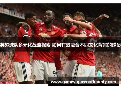 英超球队多元化战略探索 如何有效融合不同文化背景的球员 英超球队多元化战略探索 如何有效融合不同文化背景的球员