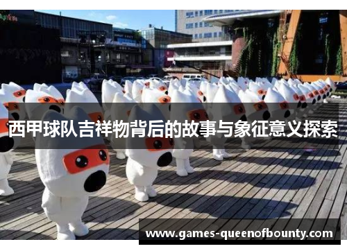 西甲球队吉祥物背后的故事与象征意义探索