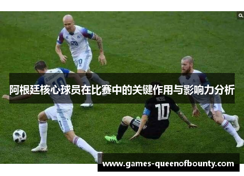 阿根廷核心球员在比赛中的关键作用与影响力分析
