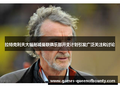 拉特克利夫大幅削减曼联俱乐部开支计划引发广泛关注和讨论 拉特克利夫大幅削减曼联俱乐部开支计划引发广泛关注和讨论